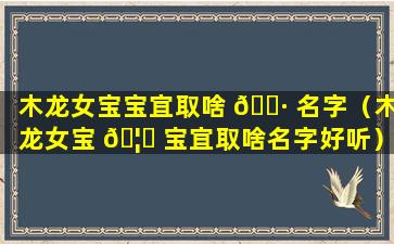 木龙女宝宝宜取啥 🕷 名字（木龙女宝 🦄 宝宜取啥名字好听）